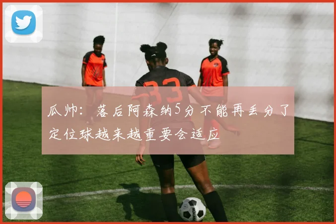 瓜帅：落后阿森纳5分不能再丢分了定位球越来越重要会适应