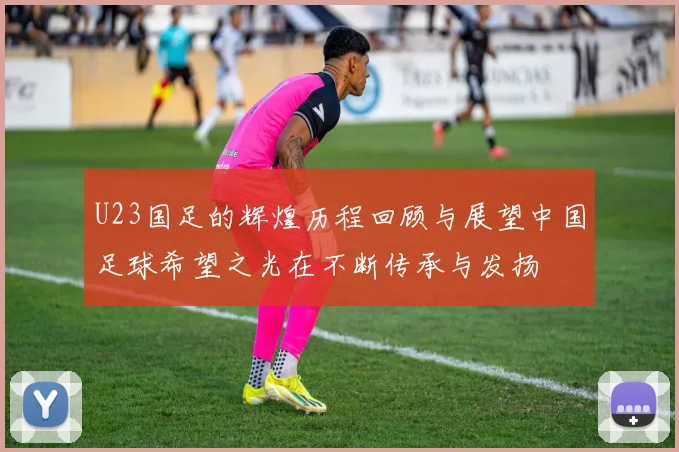 U23国足的辉煌历程回顾与展望中国足球希望之光在不断传承与发扬