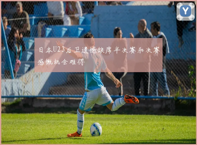 日本U23后卫遗憾缺席半决赛和决赛感慨机会难得