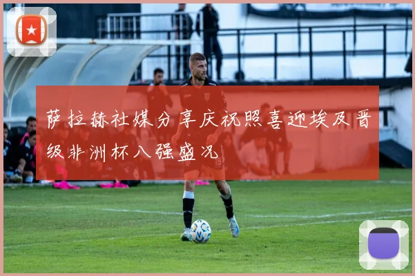 萨拉赫社媒分享庆祝照喜迎埃及晋级非洲杯八强盛况
