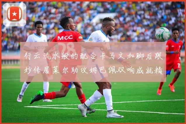 行云流水般的配合卡马文加脚后跟妙传居莱尔助攻姆巴佩双响成就精彩瞬间