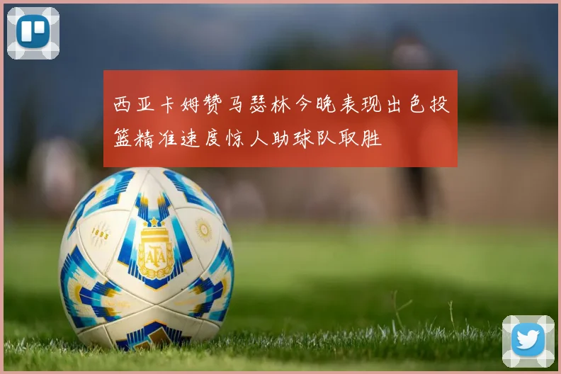 西亚卡姆赞马瑟林今晚表现出色投篮精准速度惊人助球队取胜