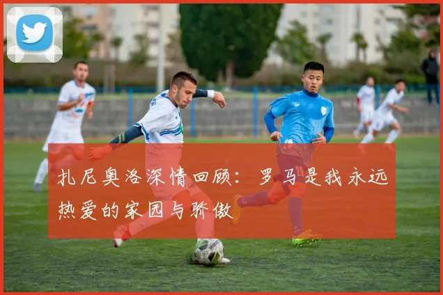 扎尼奥洛深情回顾：罗马是我永远热爱的家园与骄傲