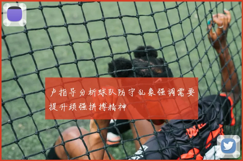 卢指导分析球队防守乱象强调需要提升顽强拼搏精神