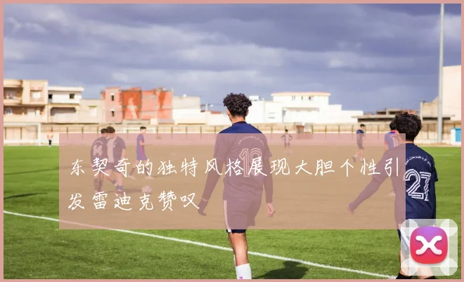 东契奇的独特风格展现大胆个性引发雷迪克赞叹