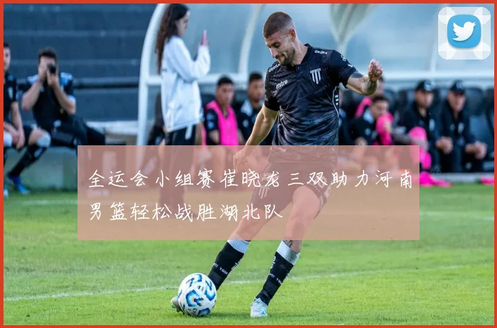 全运会小组赛崔晓龙三双助力河南男篮轻松战胜湖北队