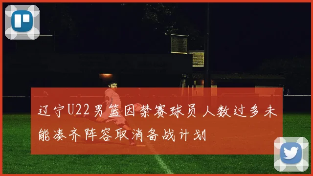 辽宁U22男篮因禁赛球员人数过多未能凑齐阵容取消备战计划