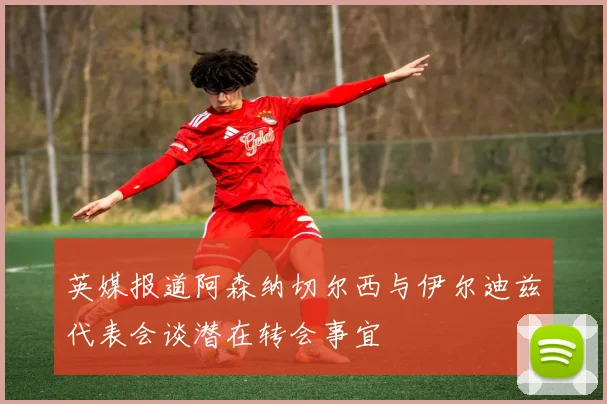 英媒报道阿森纳切尔西与伊尔迪兹代表会谈潜在转会事宜