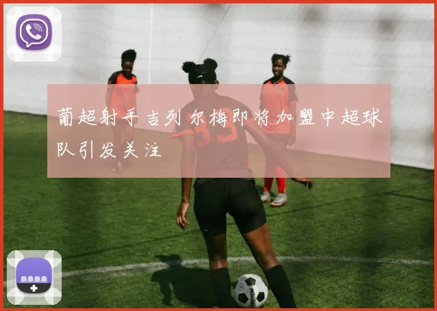 葡超射手吉列尔梅即将加盟中超球队引发关注