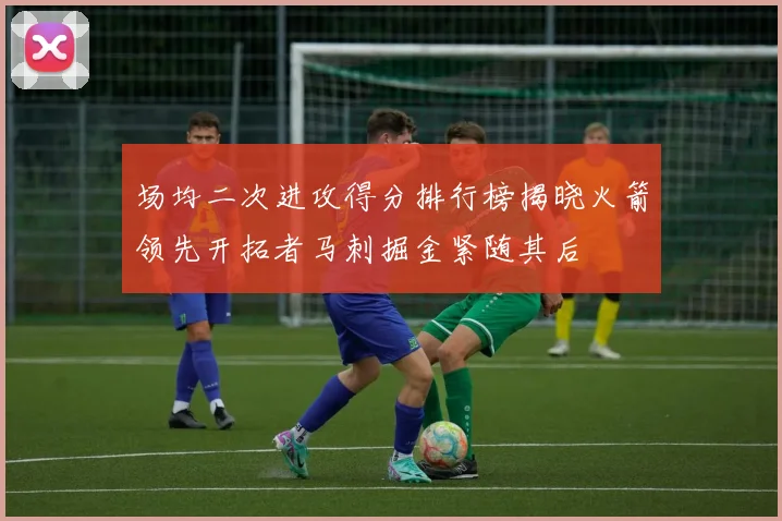 场均二次进攻得分排行榜揭晓火箭领先开拓者马刺掘金紧随其后