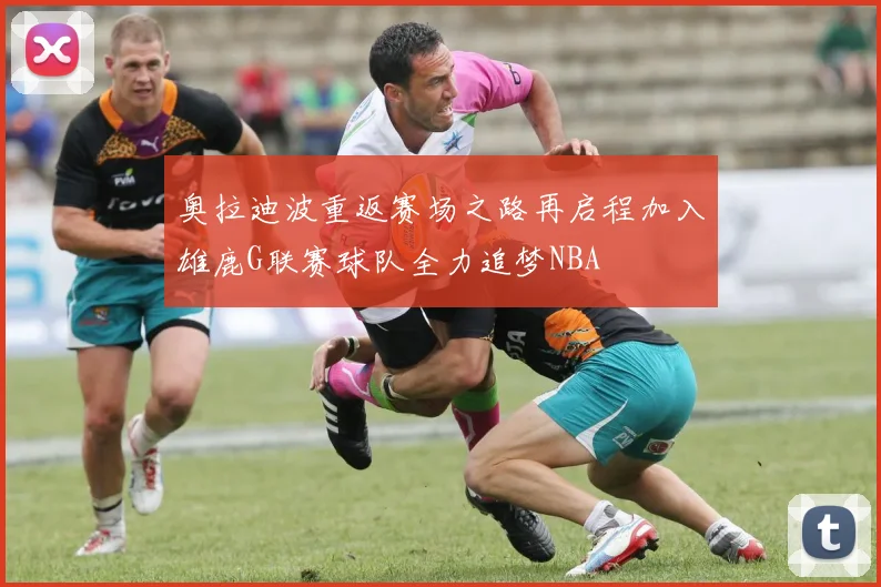 奥拉迪波重返赛场之路再启程加入雄鹿G联赛球队全力追梦NBA