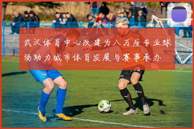 武汉体育中心改建为八万座专业球场助力城市体育发展与赛事承办