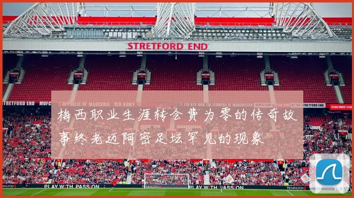 梅西职业生涯转会费为零的传奇故事终老迈阿密足坛罕见的现象