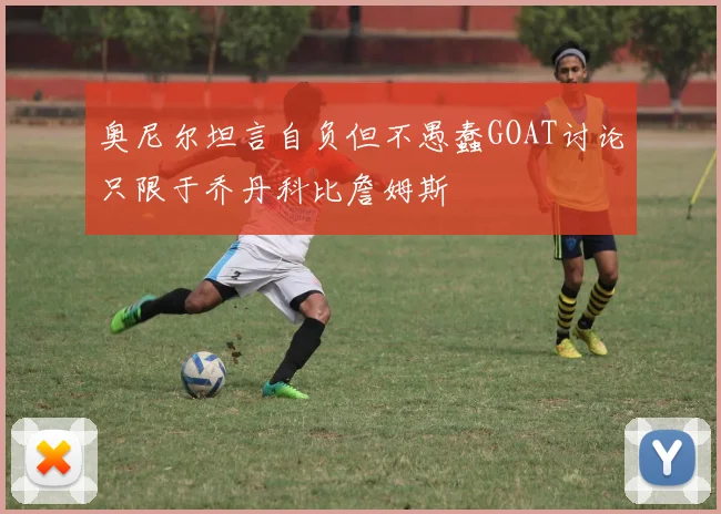 奥尼尔坦言自负但不愚蠢GOAT讨论只限于乔丹科比詹姆斯