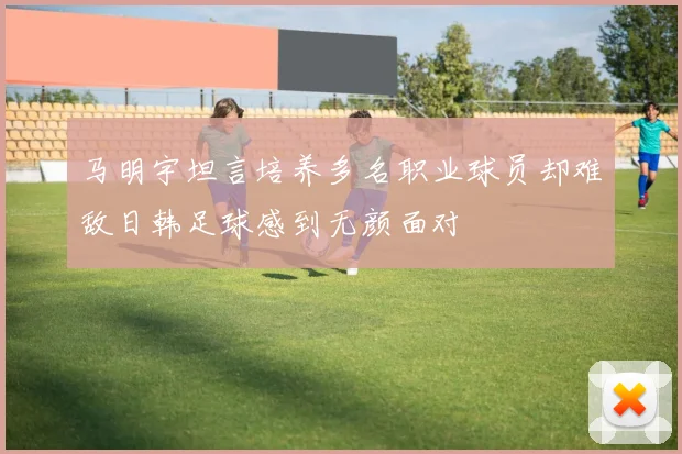 马明宇坦言培养多名职业球员却难敌日韩足球感到无颜面对