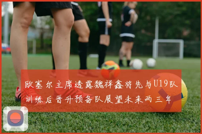 欧塞尔主席透露魏祥鑫将先与U19队训练后晋升预备队展望未来两三年进入一线队