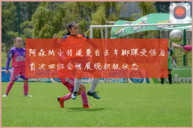 阿森纳小将道曼自去年脚踝受伤后首次回归合练展现积极状态