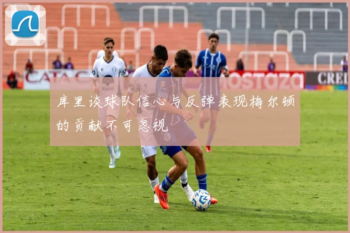 库里谈球队信心与反弹表现梅尔顿的贡献不可忽视