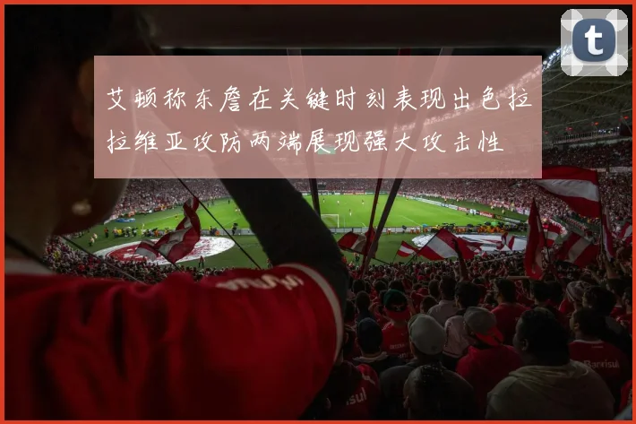 艾顿称东詹在关键时刻表现出色拉拉维亚攻防两端展现强大攻击性