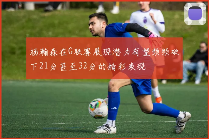 杨瀚森在G联赛展现潜力有望频频砍下21分甚至32分的精彩表现