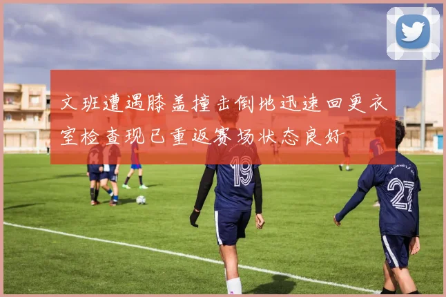 文班遭遇膝盖撞击倒地迅速回更衣室检查现已重返赛场状态良好