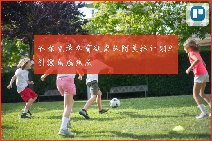 齐尔克泽冬窗欲离队阿莫林计划外引援或成焦点