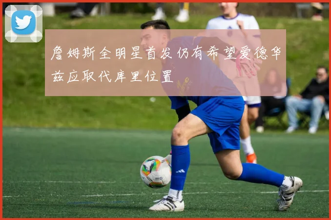 詹姆斯全明星首发仍有希望爱德华兹应取代库里位置