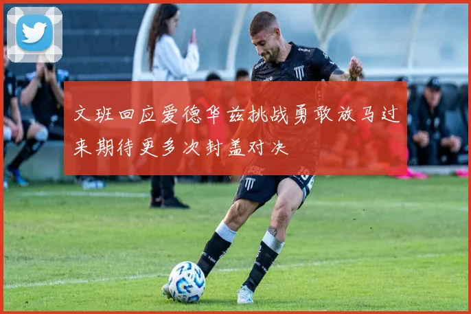 文班回应爱德华兹挑战勇敢放马过来期待更多次封盖对决