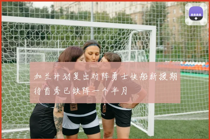 加兰计划复出对阵勇士快船新援期待首秀已缺阵一个半月