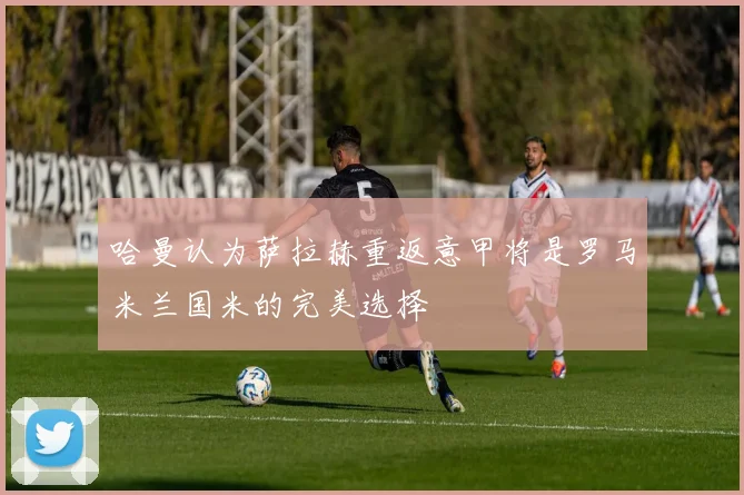 哈曼认为萨拉赫重返意甲将是罗马米兰国米的完美选择