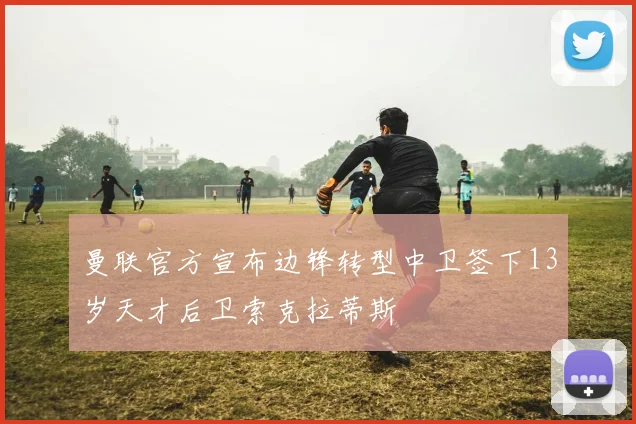 曼联官方宣布边锋转型中卫签下13岁天才后卫索克拉蒂斯